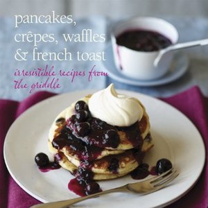 Pancakes, Crepes, Waffles And French Toast: Irresistible Recipes From The Griddle
